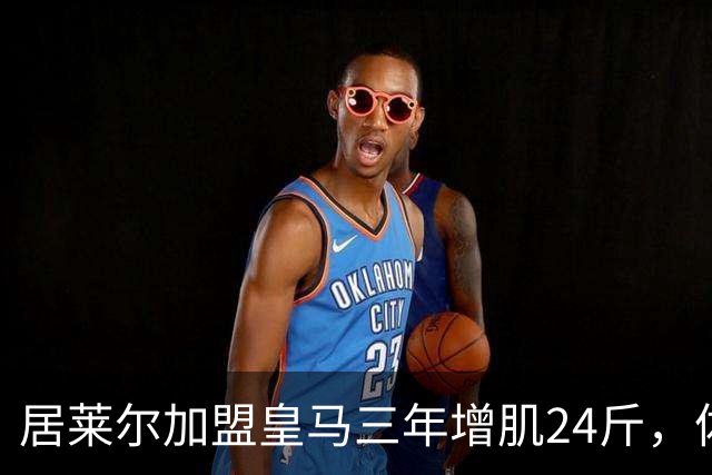 居莱尔加盟皇马三年增肌24斤，体脂率下降2%！西甲赛场上的新星崛起
