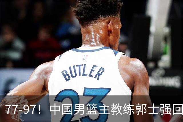 77-97！中国男篮主教练郭士强回应，日本媒体点评，韩国媒体发声